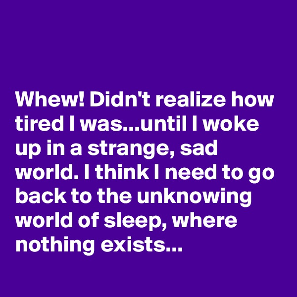 


Whew! Didn't realize how tired I was...until I woke up in a strange, sad world. I think I need to go back to the unknowing world of sleep, where nothing exists...