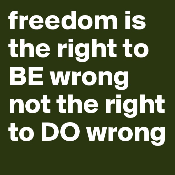 freedom is the right to BE wrong
not the right to DO wrong