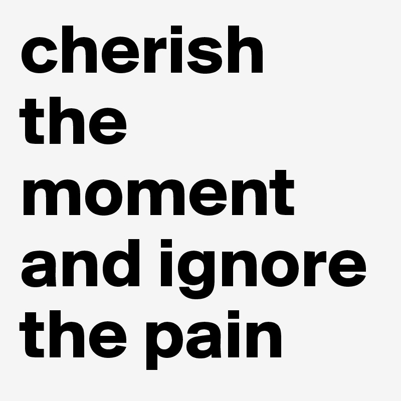 cherish the moment and ignore the pain