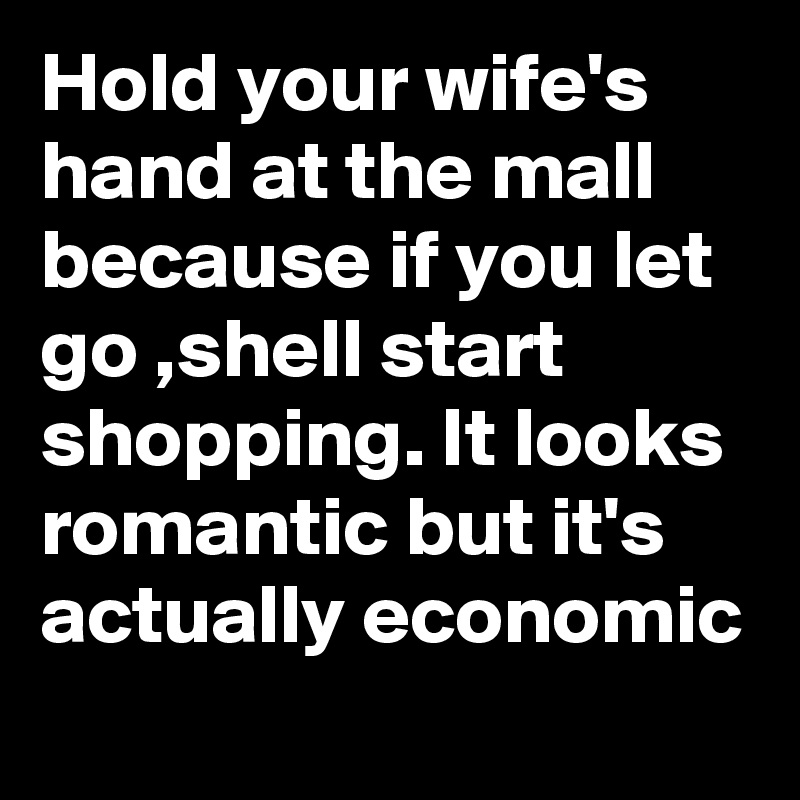 Hold your wife's hand at the mall because if you let go ,shell start shopping. It looks romantic but it's actually economic