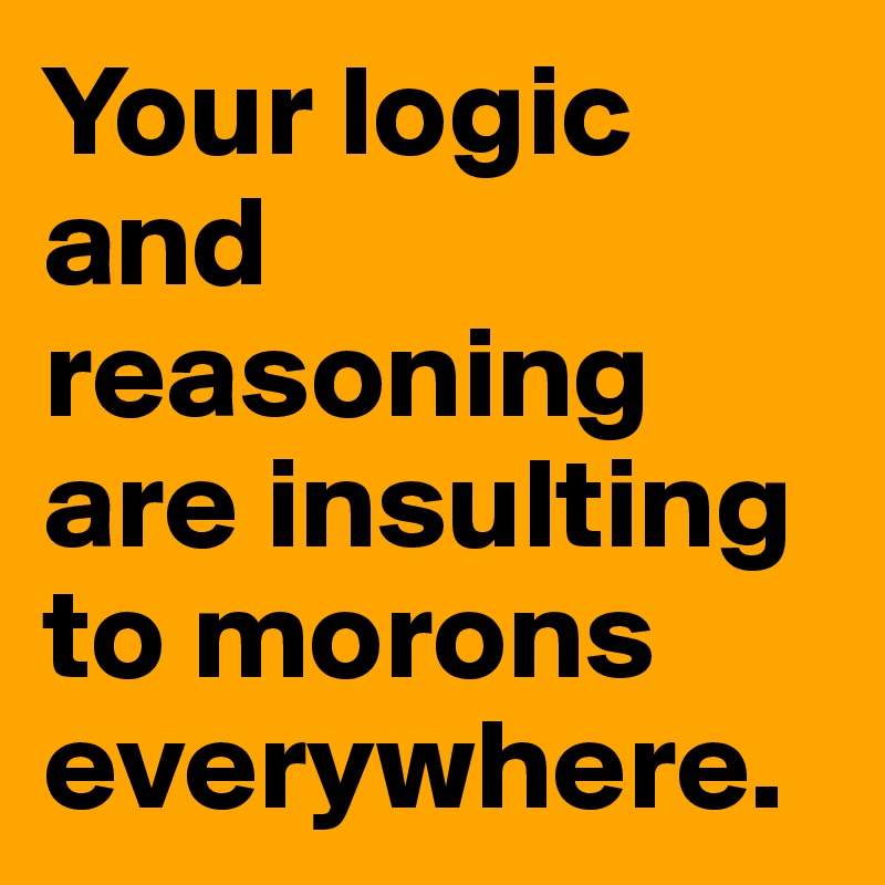 Your logic and reasoning are insulting to morons everywhere.