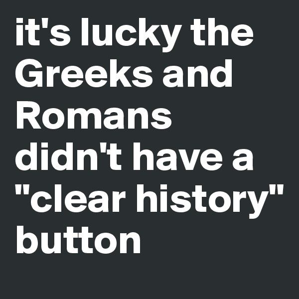 it's lucky the Greeks and Romans didn't have a "clear history" button