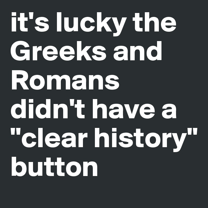 it's lucky the Greeks and Romans didn't have a "clear history" button