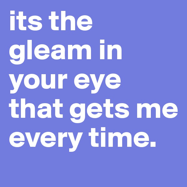 its the gleam in your eye that gets me every time.