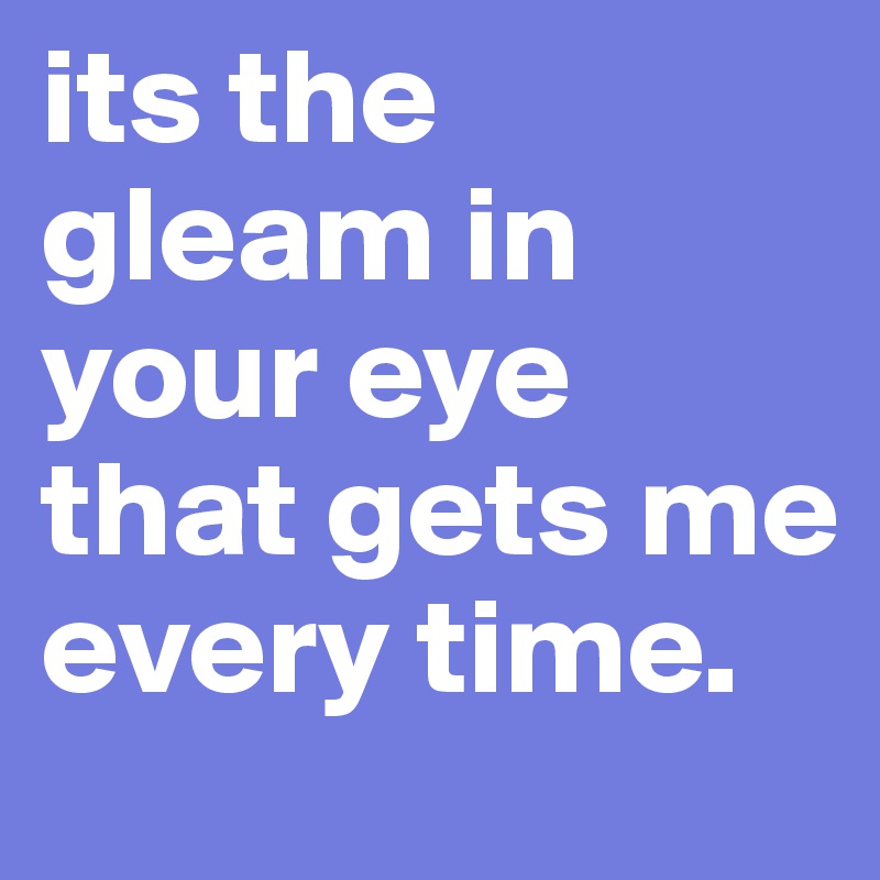its the gleam in your eye that gets me every time.