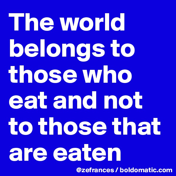 The world belongs to those who eat and not to those that are eaten