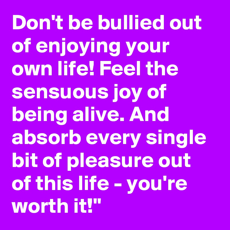 Don't be bullied out of enjoying your own life! Feel the sensuous joy of being alive. And absorb every single bit of pleasure out of this life - you're worth it!"