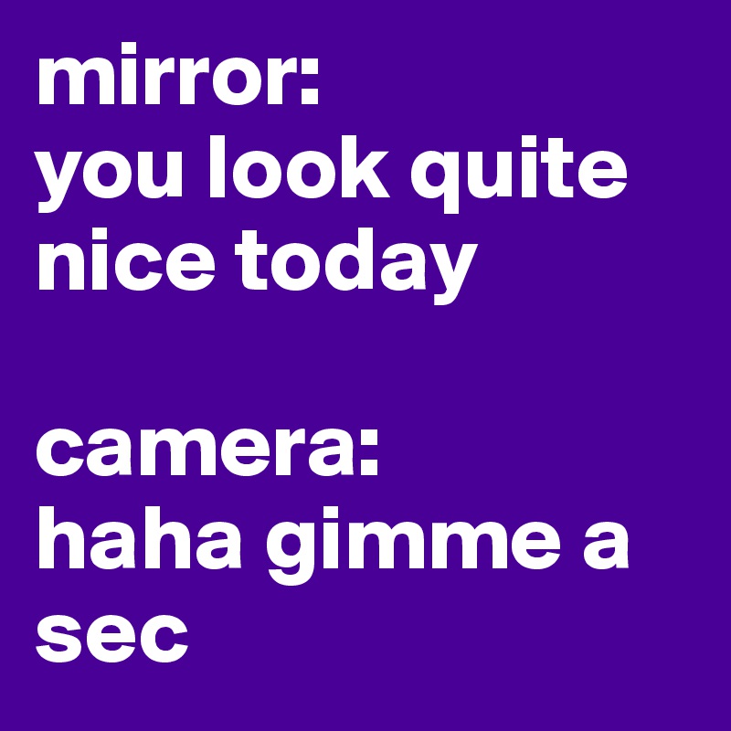 mirror:
you look quite nice today

camera:
haha gimme a sec