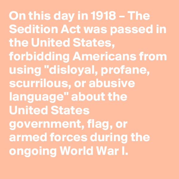 On this day in 1918 – The Sedition Act was passed in the United States, forbidding Americans from using "disloyal, profane, scurrilous, or abusive language" about the United States government, flag, or armed forces during the ongoing World War I.