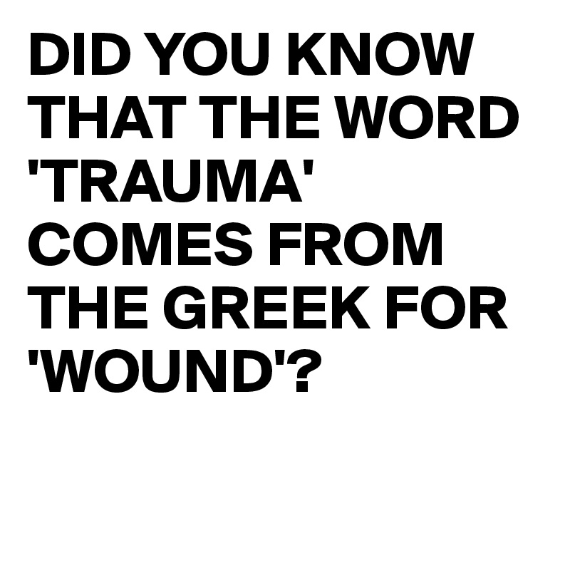 DID YOU KNOW THAT THE WORD 'TRAUMA' COMES FROM THE GREEK FOR 'WOUND'?

