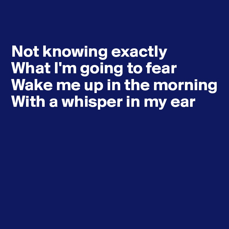 

Not knowing exactly
What I'm going to fear
Wake me up in the morning
With a whisper in my ear





