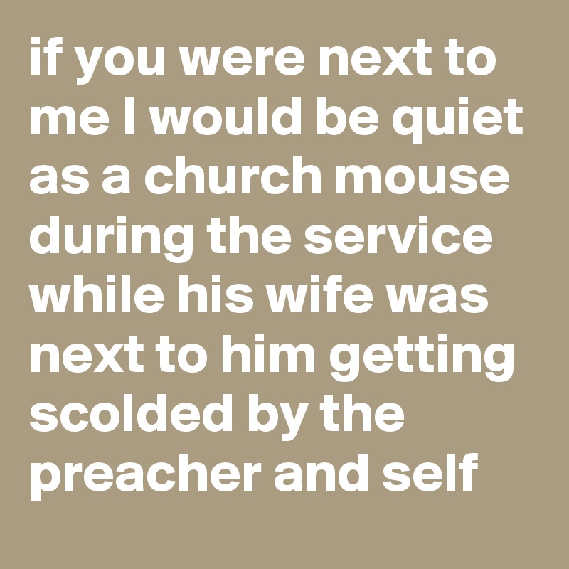 if you were next to me I would be quiet as a church mouse during the service while his wife was next to him getting scolded by the preacher and self