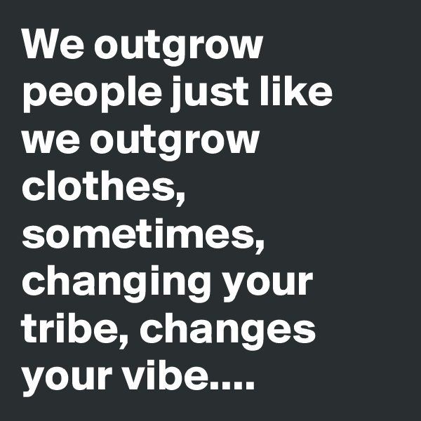 We outgrow people just like we outgrow clothes, sometimes, changing your tribe, changes your vibe....