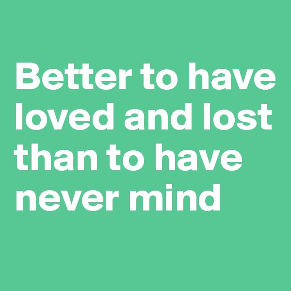
Better to have loved and lost than to have never mind
