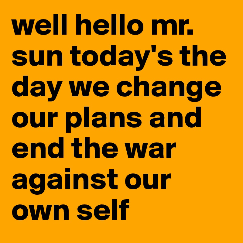 well hello mr. sun today's the day we change our plans and end the war against our own self 