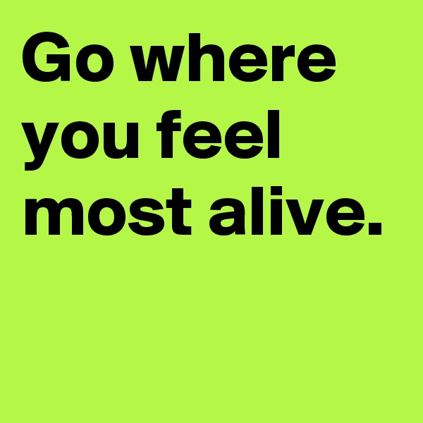 Go where you feel most alive.  
