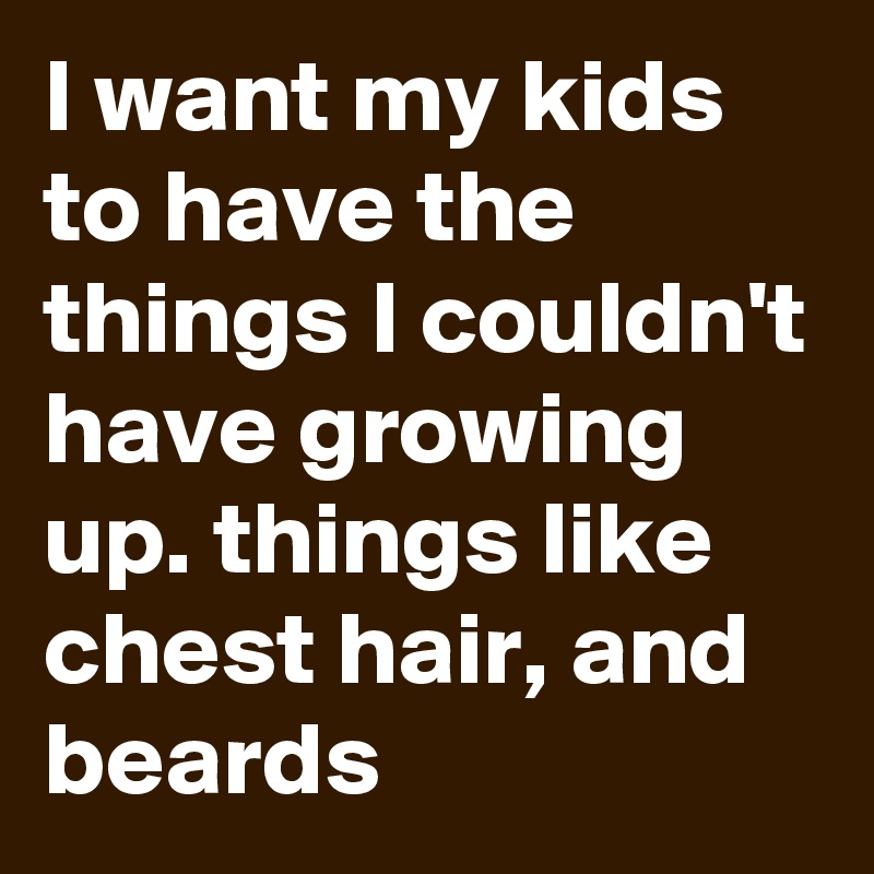 I want my kids to have the things I couldn't have growing up. things like chest hair, and beards