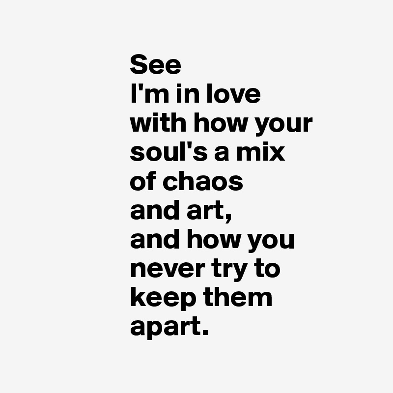
                   See
                   I'm in love
                   with how your
                   soul's a mix 
                   of chaos
                   and art,
                   and how you 
                   never try to 
                   keep them 
                   apart.
               