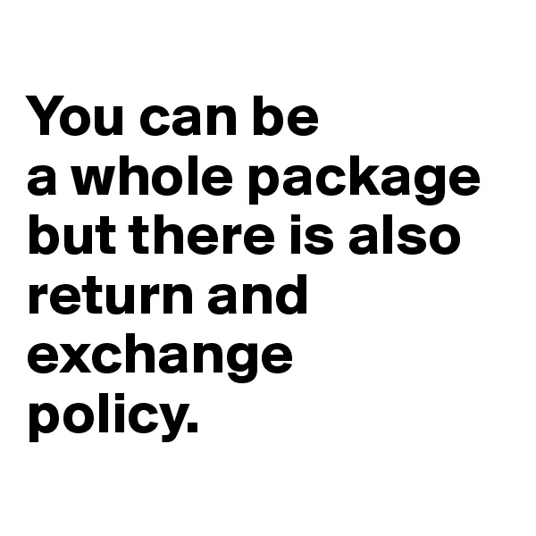 
You can be 
a whole package but there is also return and exchange 
policy.
