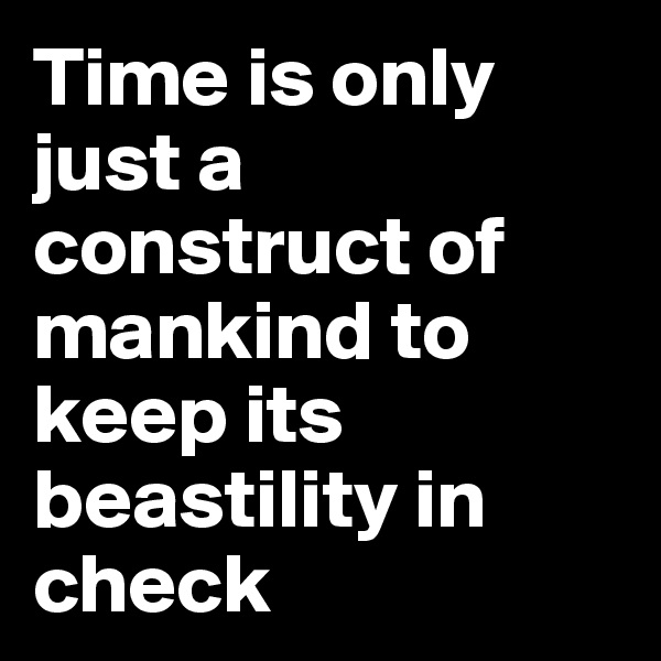 Time is only just a construct of mankind to keep its beastility in check 