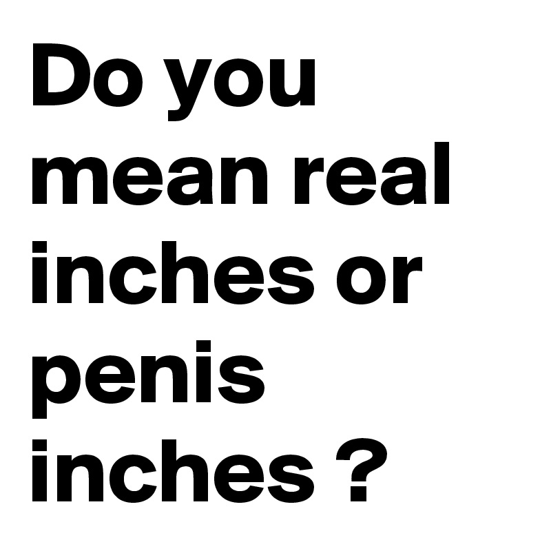 Do you mean real inches or penis inches ?