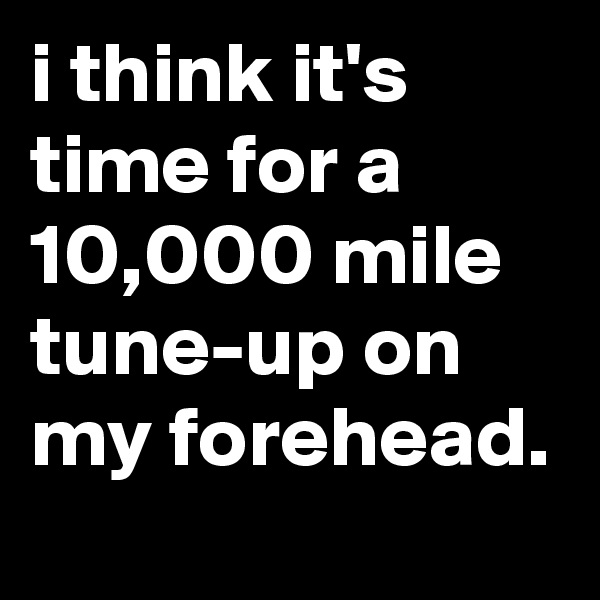 i think it's time for a 10,000 mile tune-up on my forehead.