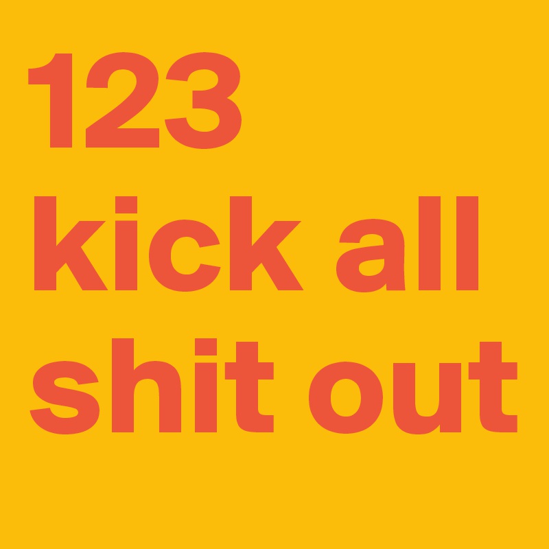 123 kick all shit out