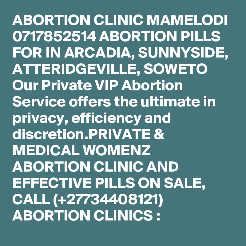 ABORTION CLINIC MAMELODI 0717852514 ABORTION PILLS FOR IN ARCADIA, SUNNYSIDE, ATTERIDGEVILLE, SOWETO  
Our Private VIP Abortion Service offers the ultimate in privacy, efficiency and discretion.PRIVATE & MEDICAL WOMENZ ABORTION CLINIC AND EFFECTIVE PILLS ON SALE, CALL (+27734408121) ABORTION CLINICS :    