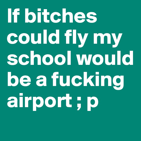 If bitches could fly my school would be a fucking airport ; p