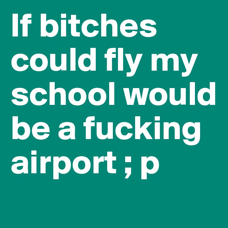 If bitches could fly my school would be a fucking airport ; p