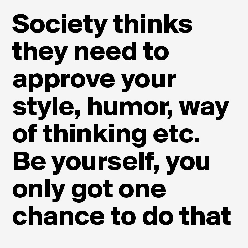 Society thinks they need to approve your style, humor, way of thinking etc.
Be yourself, you only got one chance to do that
