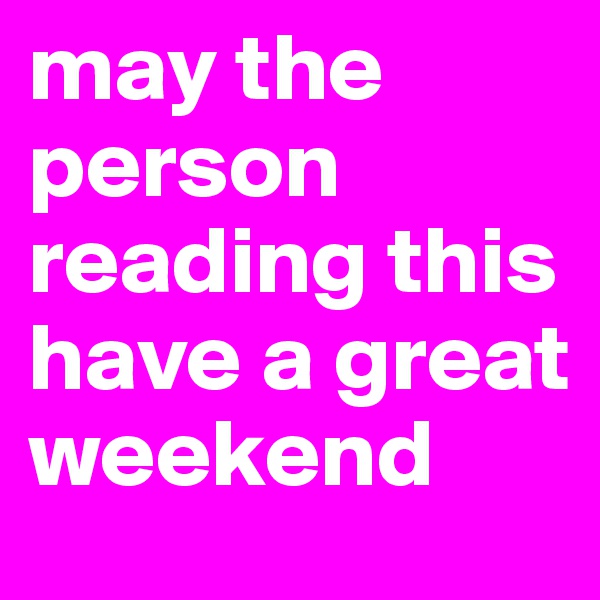 may the person reading this have a great weekend 