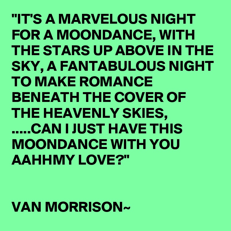 "IT'S A MARVELOUS NIGHT FOR A MOONDANCE, WITH THE STARS UP ABOVE IN THE SKY, A FANTABULOUS NIGHT TO MAKE ROMANCE BENEATH THE COVER OF THE HEAVENLY SKIES, .....CAN I JUST HAVE THIS MOONDANCE WITH YOU AAHHMY LOVE?"


VAN MORRISON~