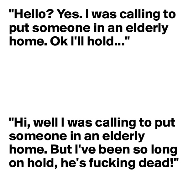 "Hello? Yes. I was calling to put someone in an elderly home. Ok I'll hold..."





"Hi, well I was calling to put someone in an elderly home. But I've been so long on hold, he's fucking dead!"