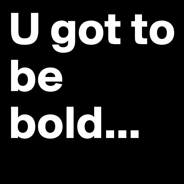 U got to be bold...