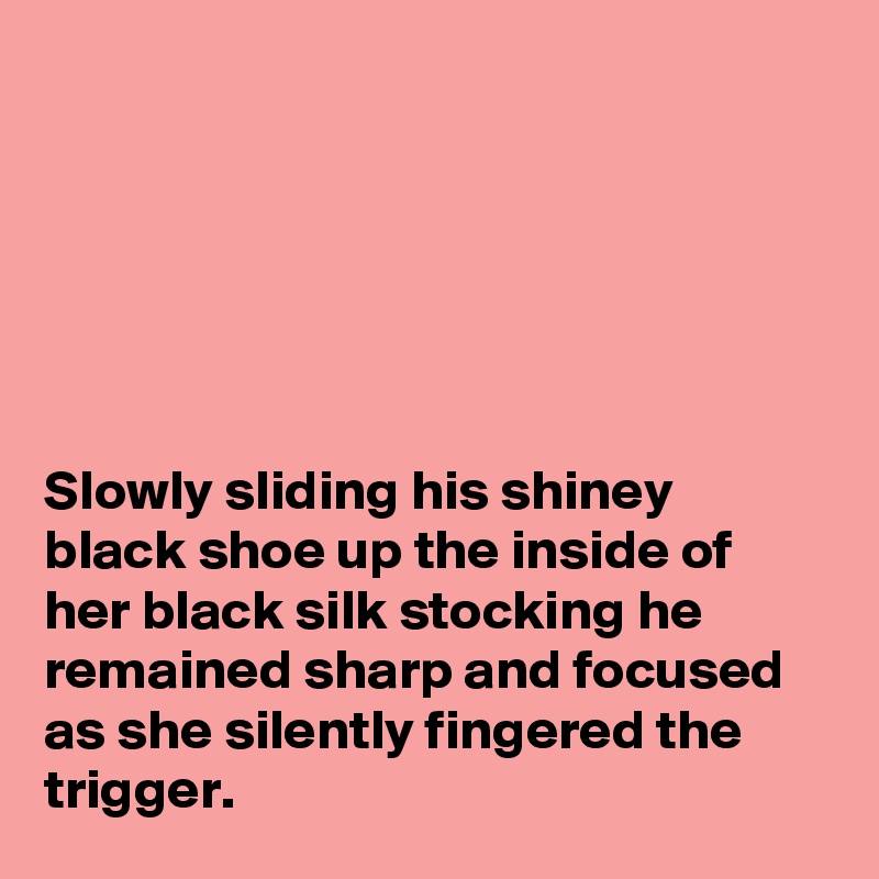 






Slowly sliding his shiney black shoe up the inside of her black silk stocking he remained sharp and focused as she silently fingered the trigger.