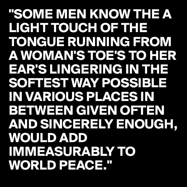 "SOME MEN KNOW THE A LIGHT TOUCH OF THE TONGUE RUNNING FROM A WOMAN'S TOE'S TO HER EAR'S LINGERING IN THE SOFTEST WAY POSSIBLE IN VARIOUS PLACES IN BETWEEN GIVEN OFTEN AND SINCERELY ENOUGH, WOULD ADD IMMEASURABLY TO WORLD PEACE." 