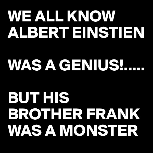 WE ALL KNOW ALBERT EINSTIEN 

WAS A GENIUS!.....

BUT HIS BROTHER FRANK WAS A MONSTER