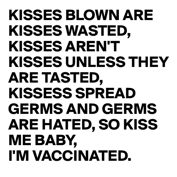 KISSES BLOWN ARE KISSES WASTED, KISSES AREN'T KISSES UNLESS THEY ARE TASTED, KISSESS SPREAD GERMS AND GERMS ARE HATED, SO KISS ME BABY,
I'M VACCINATED.
