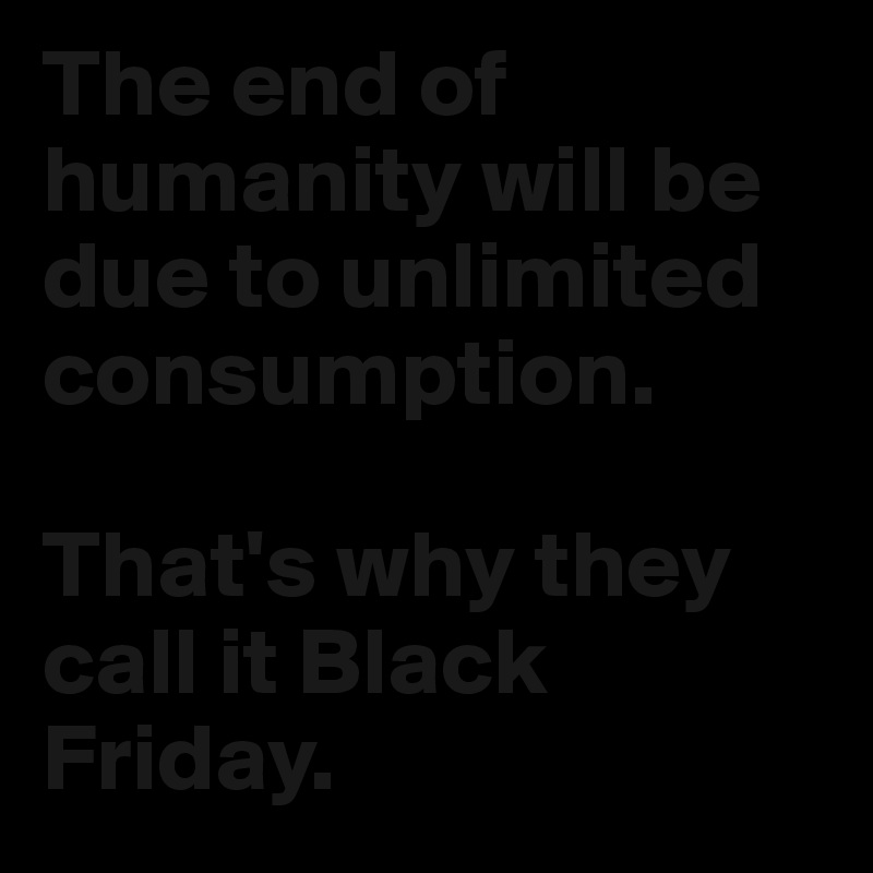 The end of humanity will be due to unlimited consumption. 

That's why they call it Black Friday. 