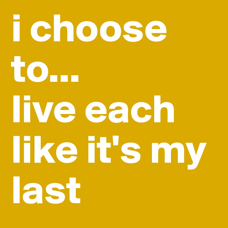 i choose to...
live each like it's my last
