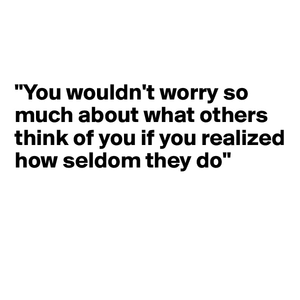 


"You wouldn't worry so much about what others think of you if you realized how seldom they do"



