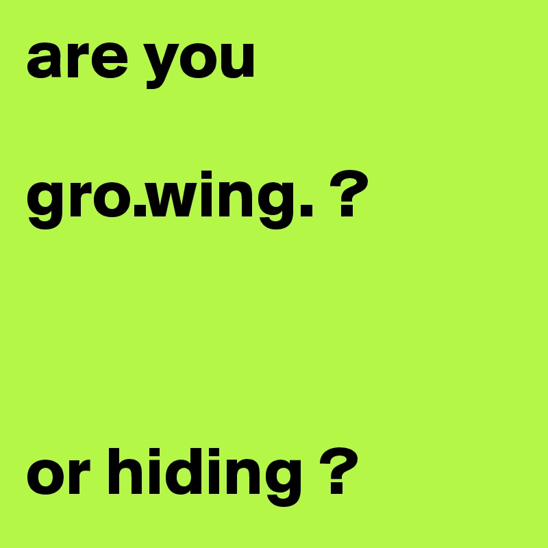 are you 

gro.wing. ?



or hiding ?                