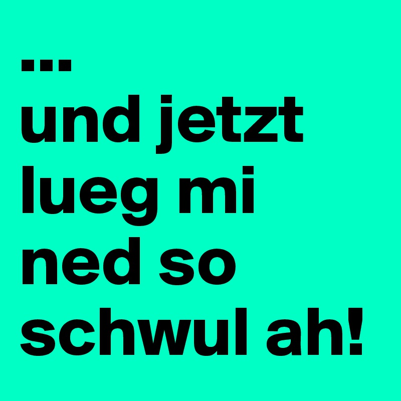 ...
und jetzt lueg mi ned so schwul ah!