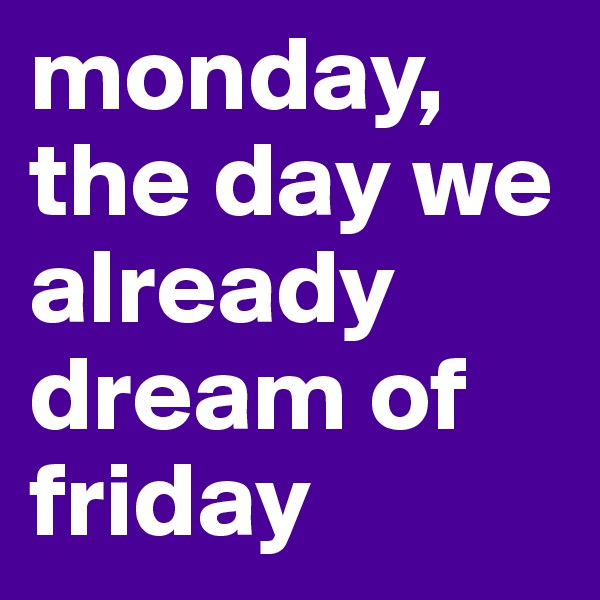 monday, the day we already dream of friday
