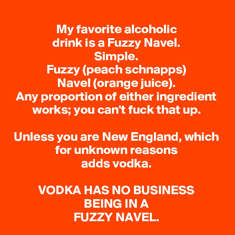 My favorite alcoholic
drink is a Fuzzy Navel.
Simple.
Fuzzy (peach schnapps)
Navel (orange juice).
Any proportion of either ingredient works; you can't fuck that up.

Unless you are New England, which for unknown reasons
adds vodka.

VODKA HAS NO BUSINESS
BEING IN A
FUZZY NAVEL.
