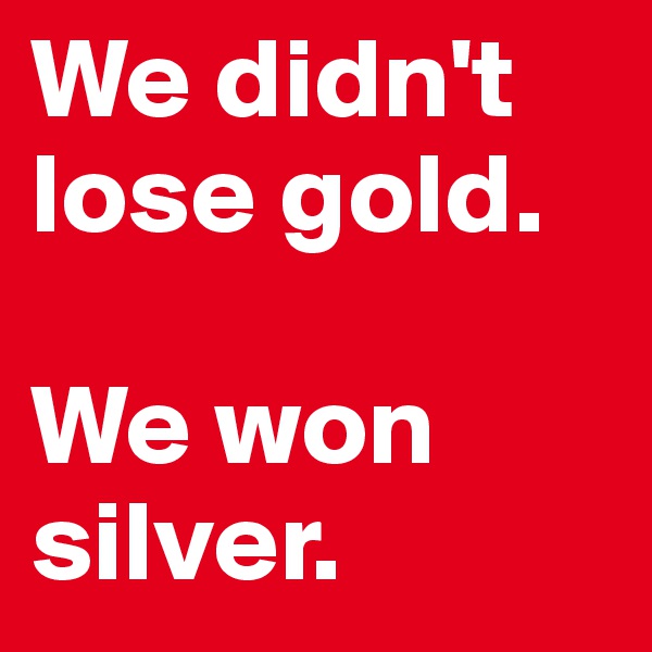 We didn't lose gold.

We won silver.