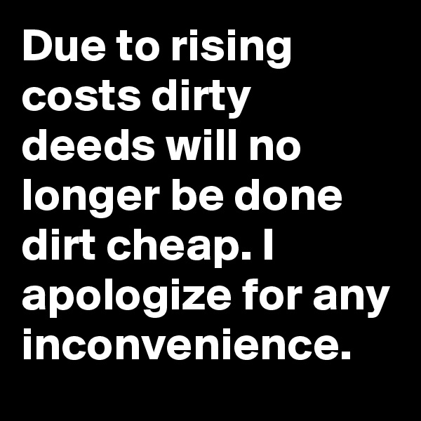 Due to rising costs dirty deeds will no longer be done dirt cheap. I apologize for any inconvenience.