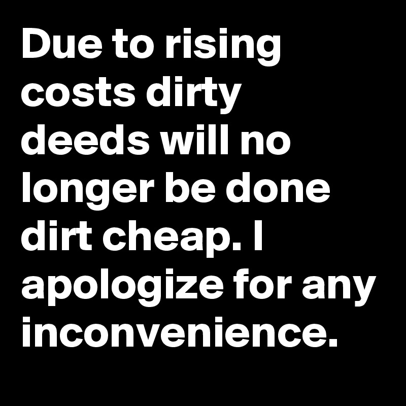 Due to rising costs dirty deeds will no longer be done dirt cheap. I apologize for any inconvenience.