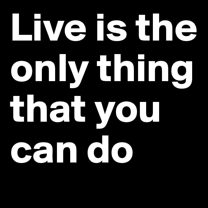 Live is the only thing that you can do
